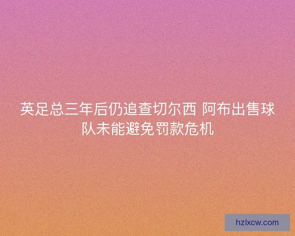 英足总三年后仍追查切尔西 阿布出售球队未能避免罚款危机