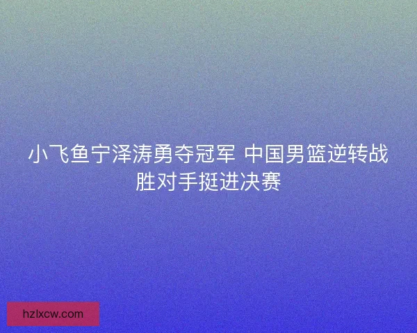小飞鱼宁泽涛勇夺冠军 中国男篮逆转战胜对手挺进决赛