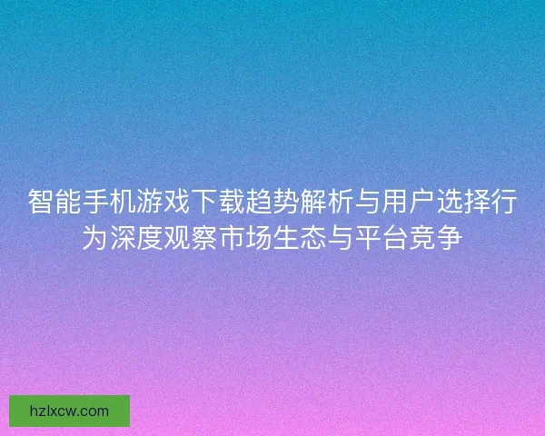 智能手机游戏下载趋势解析与用户选择行为深度观察市场生态与平台竞争