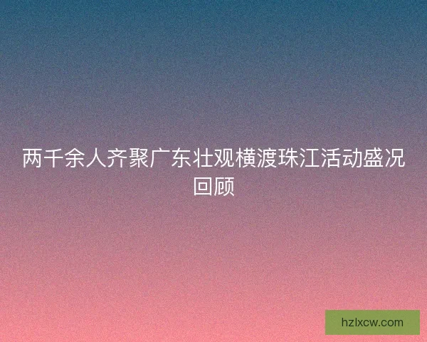 两千余人齐聚广东壮观横渡珠江活动盛况回顾