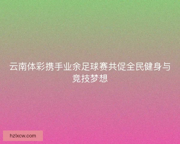 云南体彩携手业余足球赛共促全民健身与竞技梦想